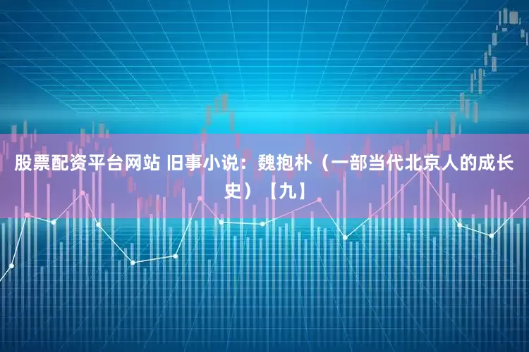 股票配资平台网站 旧事小说：魏抱朴（一部当代北京人的成长史）【九】