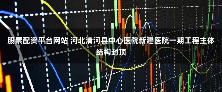 股票配资平台网站 河北清河县中心医院新建医院一期工程主体结构封顶
