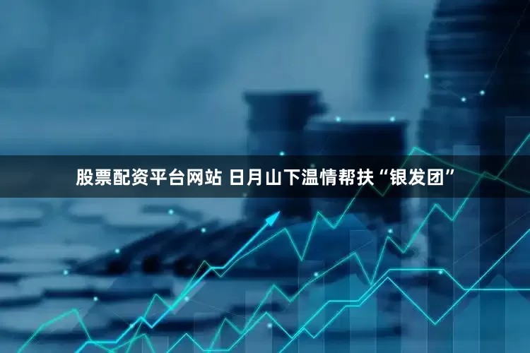 股票配资平台网站 日月山下温情帮扶“银发团”