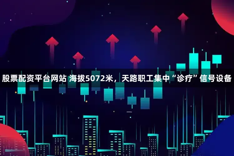 股票配资平台网站 海拔5072米，天路职工集中“诊疗”信号设备