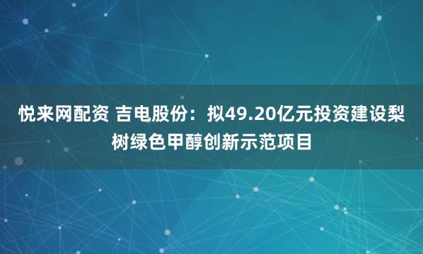 悦来网配资 吉电股份：拟49.20亿元投资建设梨树绿色甲醇创新示范项目