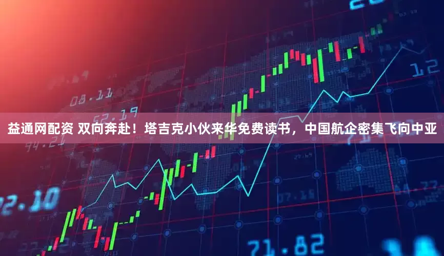 益通网配资 双向奔赴！塔吉克小伙来华免费读书，中国航企密集飞向中亚