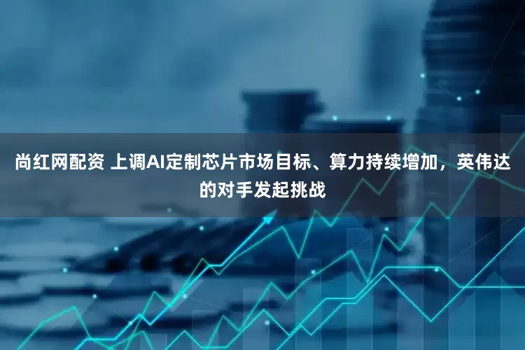 尚红网配资 上调AI定制芯片市场目标、算力持续增加，英伟达的对手发起挑战