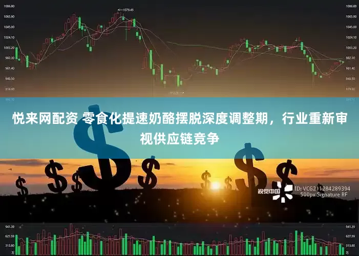悦来网配资 零食化提速奶酪摆脱深度调整期，行业重新审视供应链竞争