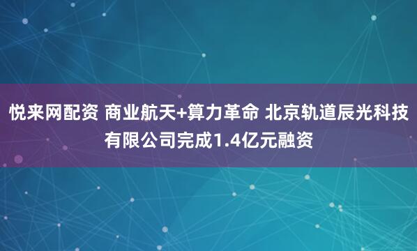 悦来网配资 商业航天+算力革命 北京轨道辰光科技有限公司完成1.4亿元融资