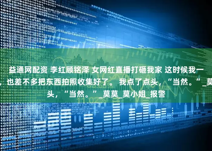 益通网配资 李红顾铭泽 女网红直播打砸我家 这时候我一早安排收拾的人，也差不多把东西拍照收集好了。 我点了点头，“当然。”_莫莫_莫小姐_报警