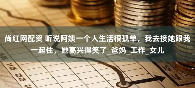 尚红网配资 听说阿姨一个人生活很孤单，我去接她跟我一起住，她高兴得笑了_爸妈_工作_女儿