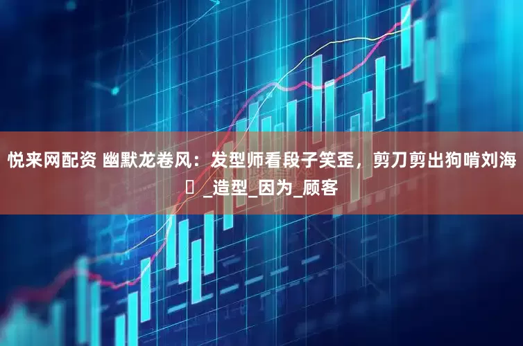 悦来网配资 幽默龙卷风:发型师看段子笑歪,剪刀剪出狗啃刘海_造型_因为_顾客