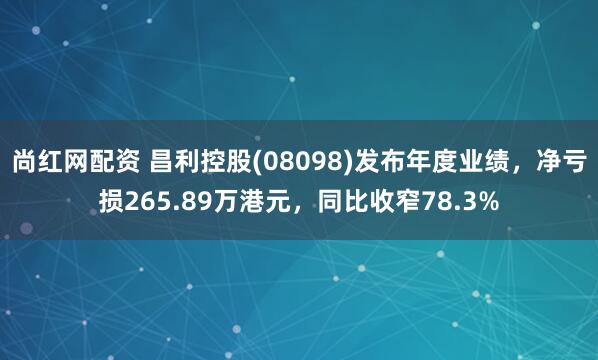尚红网配资 昌利控股(08098)发布年度业绩，净亏损265.89万港元，同比收窄78.3%