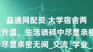 益通网配资 大学宿舍两人住，情谊升温，生活琐碎中尽显亲密无间_交流_学业_床上