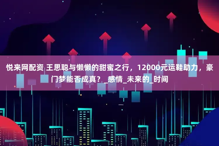 悦来网配资 王思聪与懒懒的甜蜜之行，12000元运鞋助力，豪门梦能否成真？_感情_未来的_时间