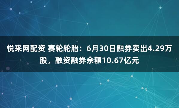 悦来网配资 赛轮轮胎：6月30日融券卖出4.29万股，融资融券余额10.67亿元