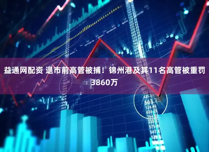 益通网配资 退市前高管被捕！锦州港及其11名高管被重罚3860万