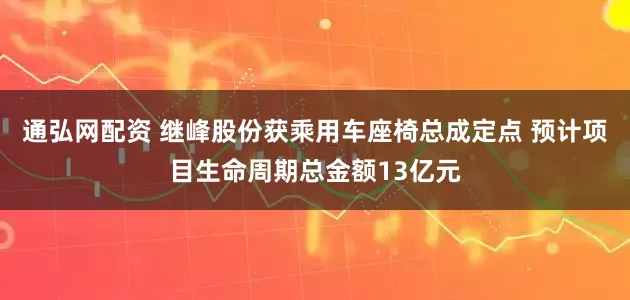通弘网配资 继峰股份获乘用车座椅总成定点 预计项目生命周期总金额13亿元