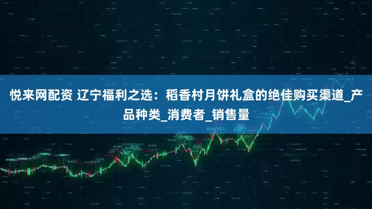 悦来网配资 辽宁福利之选：稻香村月饼礼盒的绝佳购买渠道_产品种类_消费者_销售量