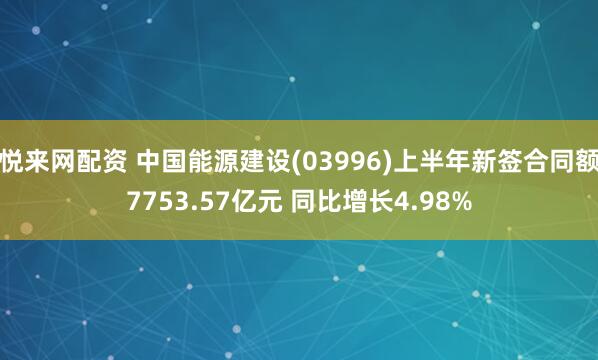 悦来网配资 中国能源建设(03996)上半年新签合同额7753.57亿元 同比增长4.98%