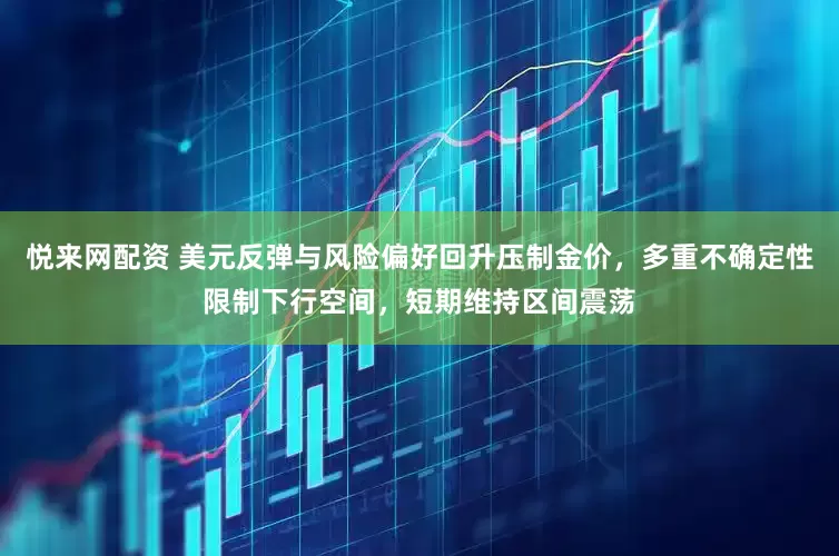 悦来网配资 美元反弹与风险偏好回升压制金价，多重不确定性限制下行空间，短期维持区间震荡