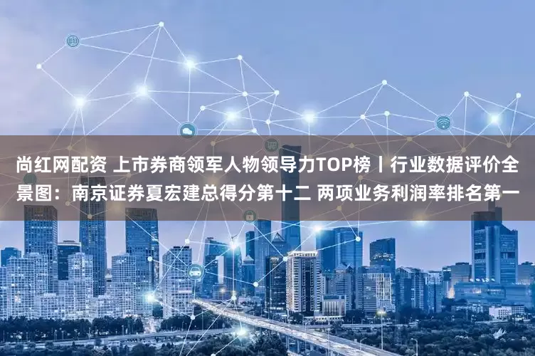 尚红网配资 上市券商领军人物领导力TOP榜丨行业数据评价全景图：南京证券夏宏建总得分第十二 两项业务利润率排名第一