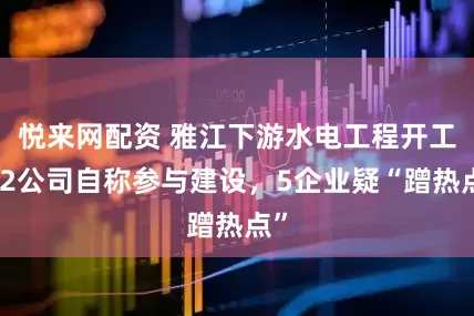 悦来网配资 雅江下游水电工程开工,2公司自称参与建设,5企业疑“蹭热点”