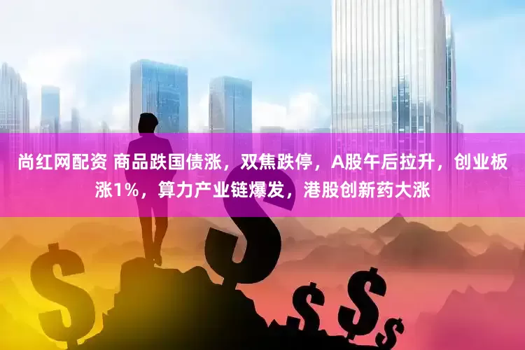 尚红网配资 商品跌国债涨，双焦跌停，A股午后拉升，创业板涨1%，算力产业链爆发，港股创新药大涨