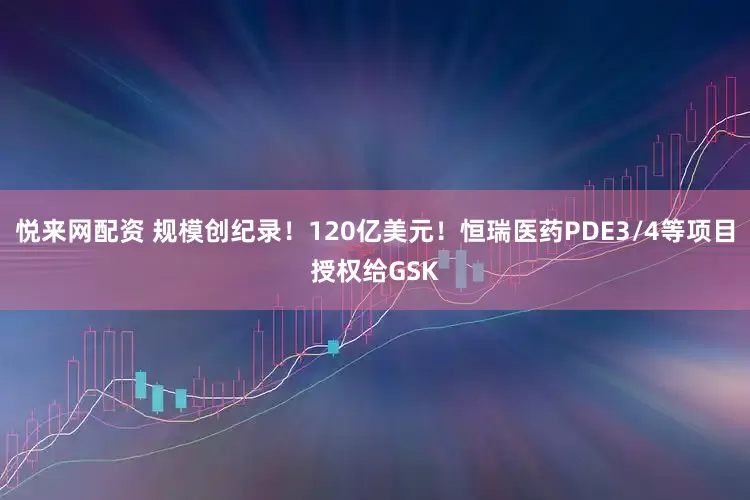 悦来网配资 规模创纪录！120亿美元！恒瑞医药PDE3/4等项目授权给GSK