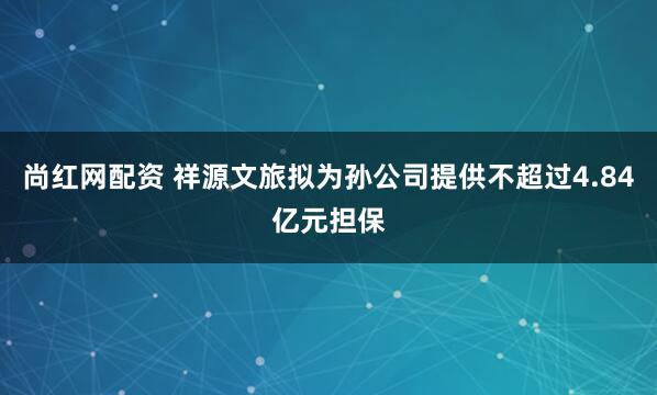 尚红网配资 祥源文旅拟为孙公司提供不超过4.84亿元担保