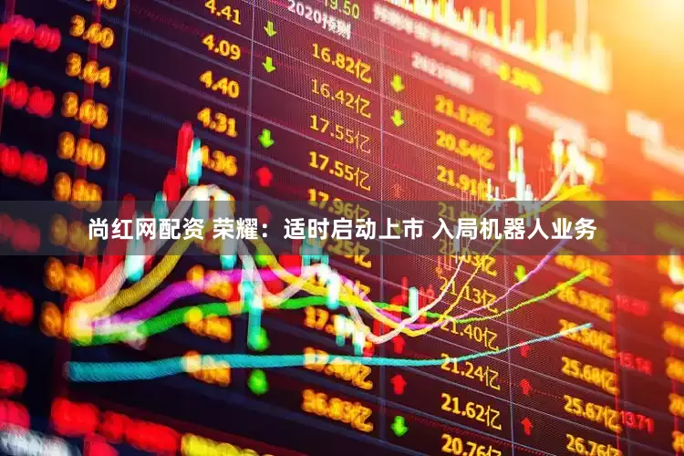 尚红网配资 荣耀:适时启动上市 入局机器人业务